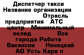 Диспетчер такси › Название организации ­ Ecolife taxi › Отрасль предприятия ­ АТС, call-центр › Минимальный оклад ­ 30 000 - Все города Работа » Вакансии   . Ненецкий АО,Усть-Кара п.